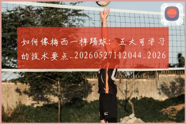 如何像梅西一样踢球：五大可学习的技术要点_20260527112044_20260609132608