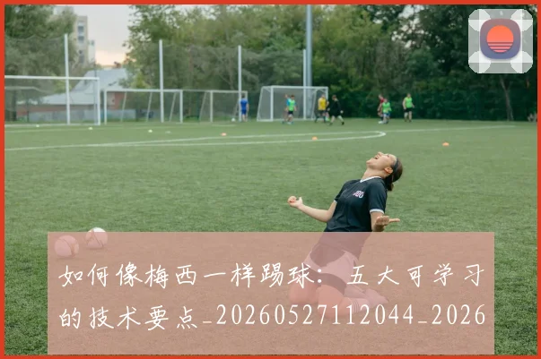 如何像梅西一样踢球：五大可学习的技术要点_20260527112044_20260609132608