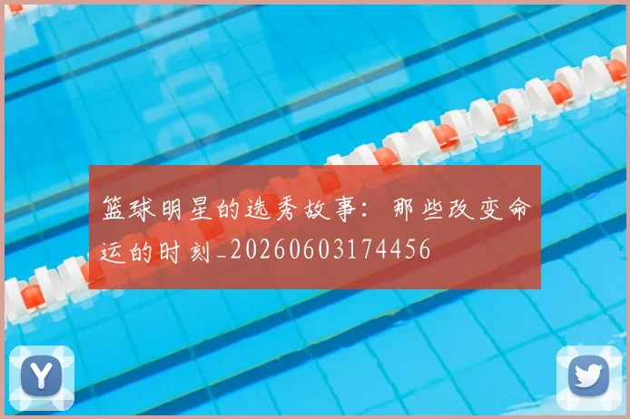 篮球明星的选秀故事：那些改变命运的时刻_20260603174456