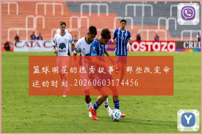 篮球明星的选秀故事：那些改变命运的时刻_20260603174456