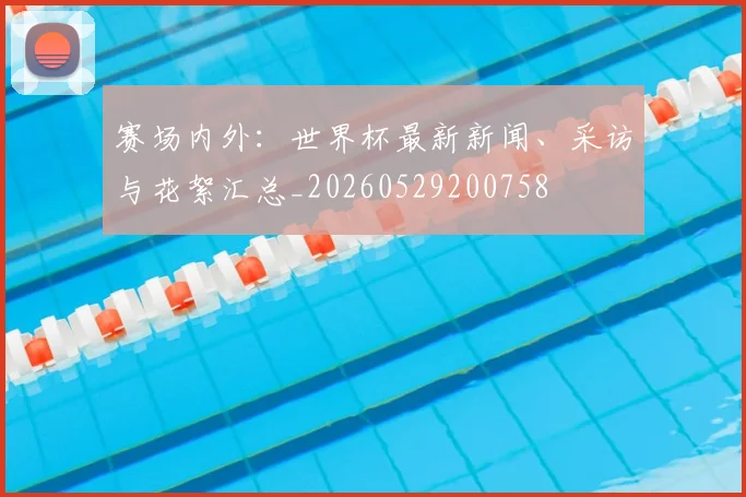 赛场内外：世界杯最新新闻、采访与花絮汇总_20260529200758