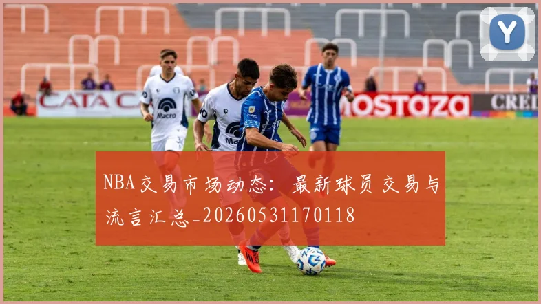 NBA交易市场动态：最新球员交易与流言汇总_20260531170118