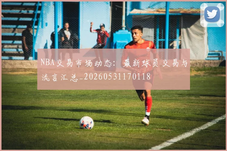 NBA交易市场动态:最新球员交易与流言汇总_20260531170118